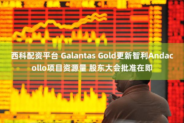 西科配资平台 Galantas Gold更新智利Andacollo项目资源量 股东大会批准在即