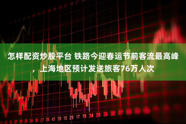 怎样配资炒股平台 铁路今迎春运节前客流最高峰，上海地区预计发送旅客76万人次