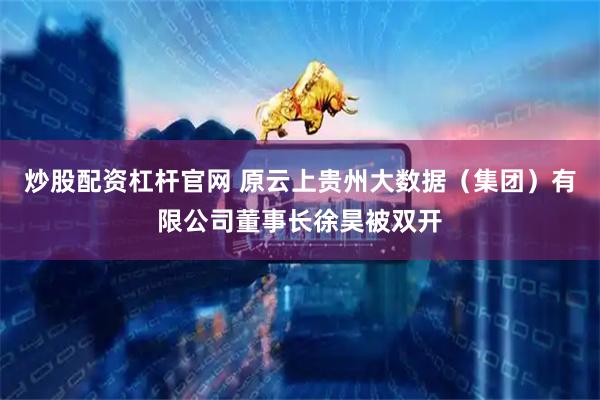 炒股配资杠杆官网 原云上贵州大数据（集团）有限公司董事长徐昊被双开