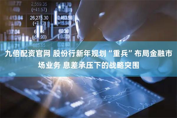 九倍配资官网 股份行新年规划“重兵”布局金融市场业务 息差承压下的战略突围