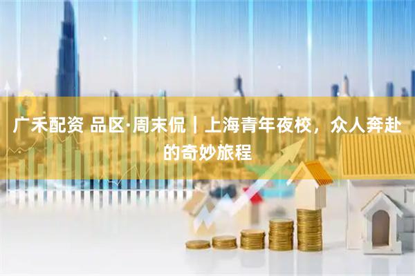 广禾配资 品区·周末侃｜上海青年夜校，众人奔赴的奇妙旅程