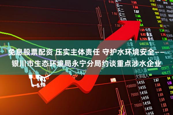 免息股票配资 压实主体责任 守护水环境安全——银川市生态环境局永宁分局约谈重点涉水企业