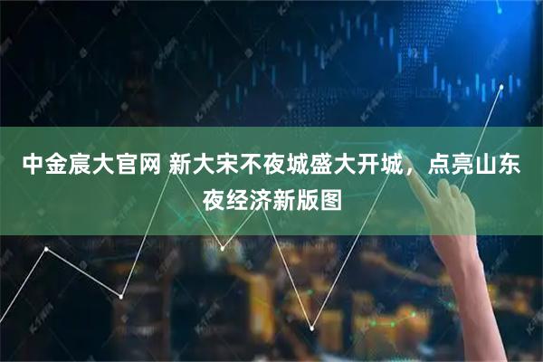 中金宸大官网 新大宋不夜城盛大开城，点亮山东夜经济新版图