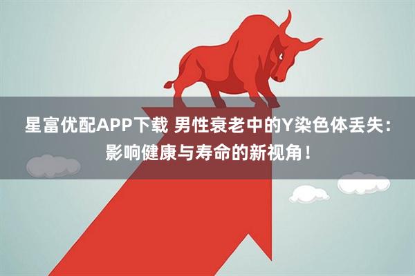 星富优配APP下载 男性衰老中的Y染色体丢失：影响健康与寿命的新视角！