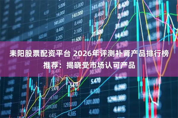 耒阳股票配资平台 2026年评测补肾产品排行榜推荐：揭晓受市场认可产品